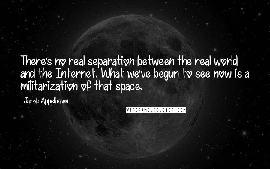 Jacob Appelbaum Quotes: There's no real separation between the real world and the Internet. What we've begun to see now is a militarization of that space.