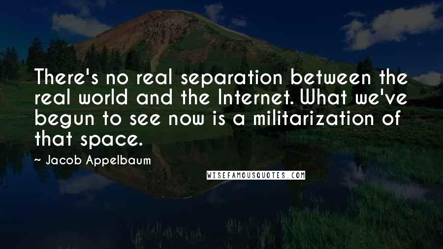 Jacob Appelbaum Quotes: There's no real separation between the real world and the Internet. What we've begun to see now is a militarization of that space.