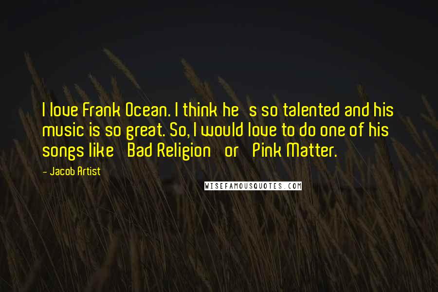 Jacob Artist Quotes: I love Frank Ocean. I think he's so talented and his music is so great. So, I would love to do one of his songs like 'Bad Religion' or 'Pink Matter.'