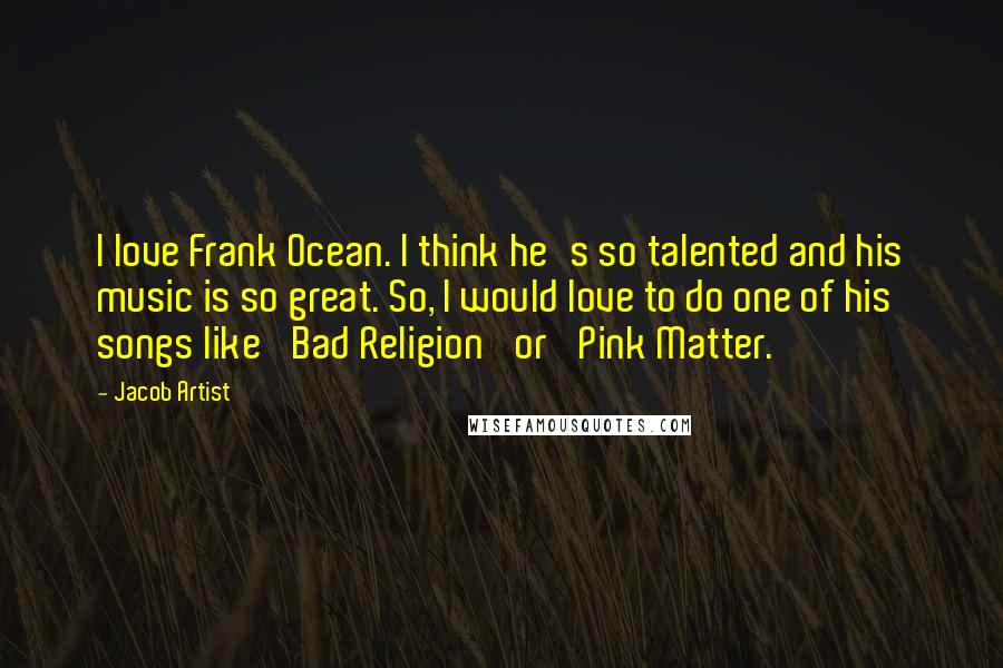 Jacob Artist Quotes: I love Frank Ocean. I think he's so talented and his music is so great. So, I would love to do one of his songs like 'Bad Religion' or 'Pink Matter.'