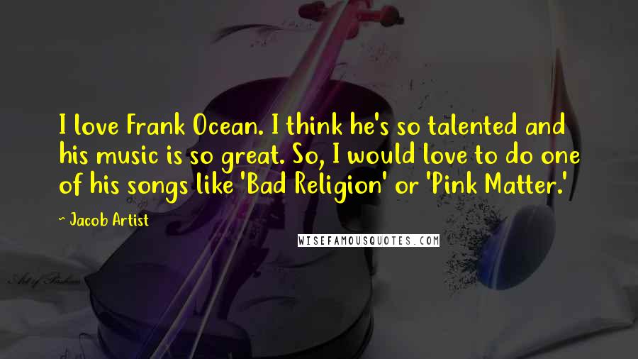 Jacob Artist Quotes: I love Frank Ocean. I think he's so talented and his music is so great. So, I would love to do one of his songs like 'Bad Religion' or 'Pink Matter.'