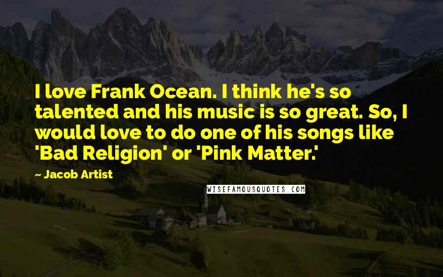 Jacob Artist Quotes: I love Frank Ocean. I think he's so talented and his music is so great. So, I would love to do one of his songs like 'Bad Religion' or 'Pink Matter.'