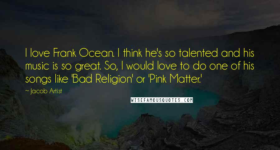 Jacob Artist Quotes: I love Frank Ocean. I think he's so talented and his music is so great. So, I would love to do one of his songs like 'Bad Religion' or 'Pink Matter.'