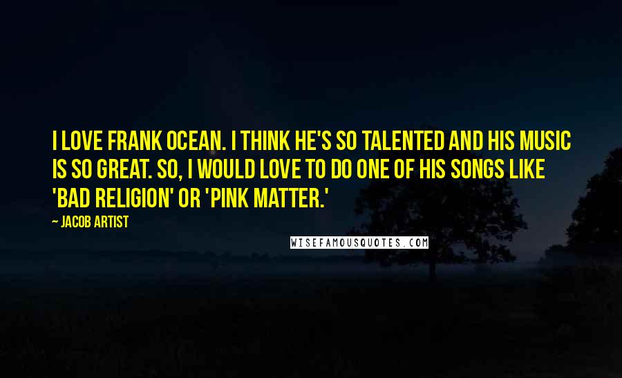 Jacob Artist Quotes: I love Frank Ocean. I think he's so talented and his music is so great. So, I would love to do one of his songs like 'Bad Religion' or 'Pink Matter.'