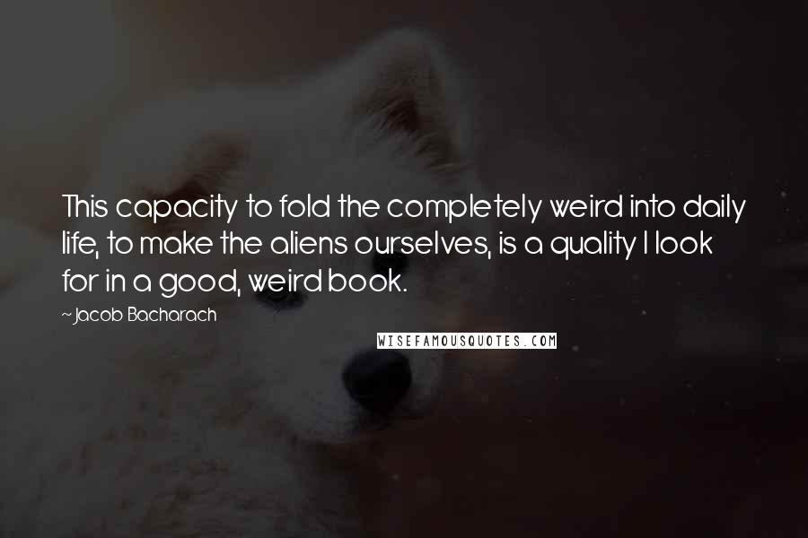 Jacob Bacharach Quotes: This capacity to fold the completely weird into daily life, to make the aliens ourselves, is a quality I look for in a good, weird book.