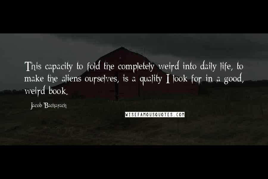 Jacob Bacharach Quotes: This capacity to fold the completely weird into daily life, to make the aliens ourselves, is a quality I look for in a good, weird book.