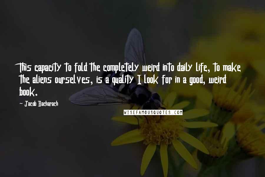 Jacob Bacharach Quotes: This capacity to fold the completely weird into daily life, to make the aliens ourselves, is a quality I look for in a good, weird book.