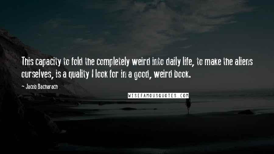 Jacob Bacharach Quotes: This capacity to fold the completely weird into daily life, to make the aliens ourselves, is a quality I look for in a good, weird book.