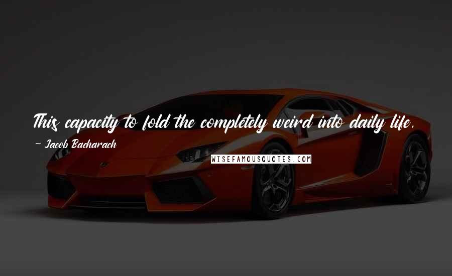 Jacob Bacharach Quotes: This capacity to fold the completely weird into daily life, to make the aliens ourselves, is a quality I look for in a good, weird book.