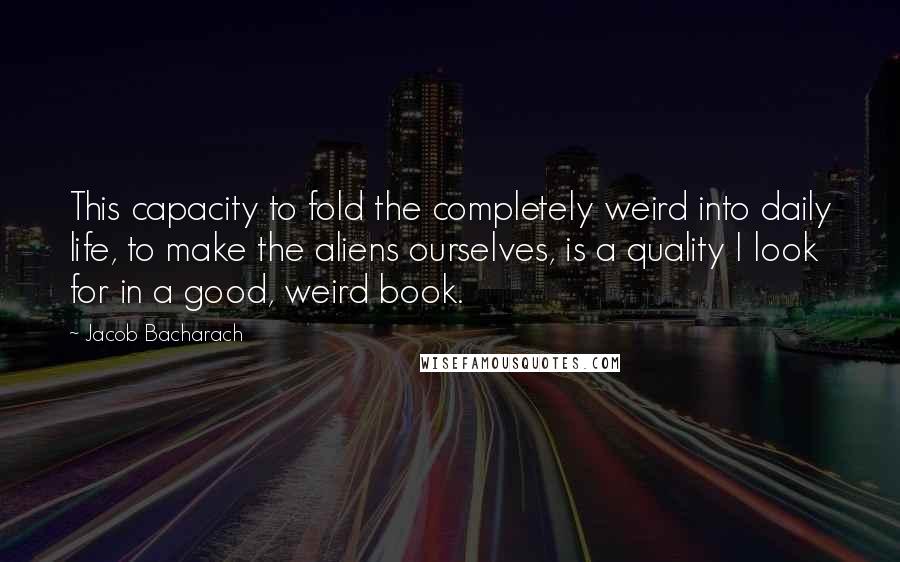 Jacob Bacharach Quotes: This capacity to fold the completely weird into daily life, to make the aliens ourselves, is a quality I look for in a good, weird book.