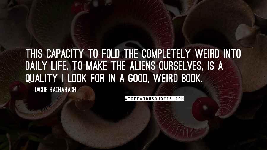 Jacob Bacharach Quotes: This capacity to fold the completely weird into daily life, to make the aliens ourselves, is a quality I look for in a good, weird book.