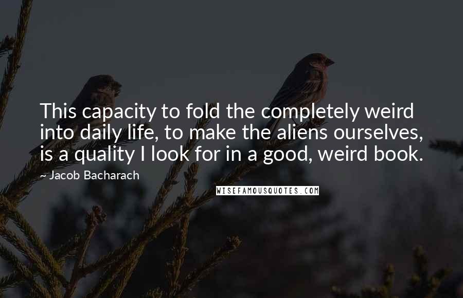 Jacob Bacharach Quotes: This capacity to fold the completely weird into daily life, to make the aliens ourselves, is a quality I look for in a good, weird book.