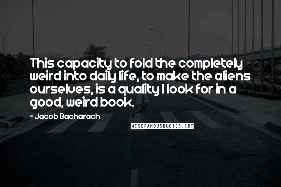 Jacob Bacharach Quotes: This capacity to fold the completely weird into daily life, to make the aliens ourselves, is a quality I look for in a good, weird book.