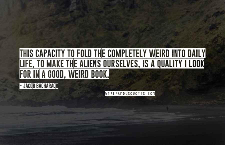 Jacob Bacharach Quotes: This capacity to fold the completely weird into daily life, to make the aliens ourselves, is a quality I look for in a good, weird book.