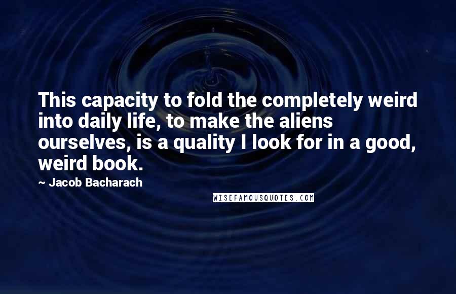 Jacob Bacharach Quotes: This capacity to fold the completely weird into daily life, to make the aliens ourselves, is a quality I look for in a good, weird book.