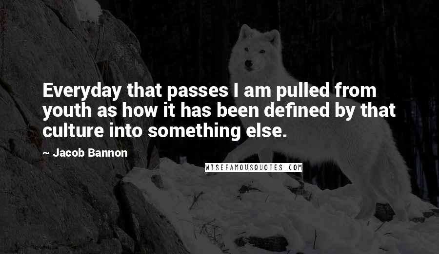 Jacob Bannon Quotes: Everyday that passes I am pulled from youth as how it has been defined by that culture into something else.