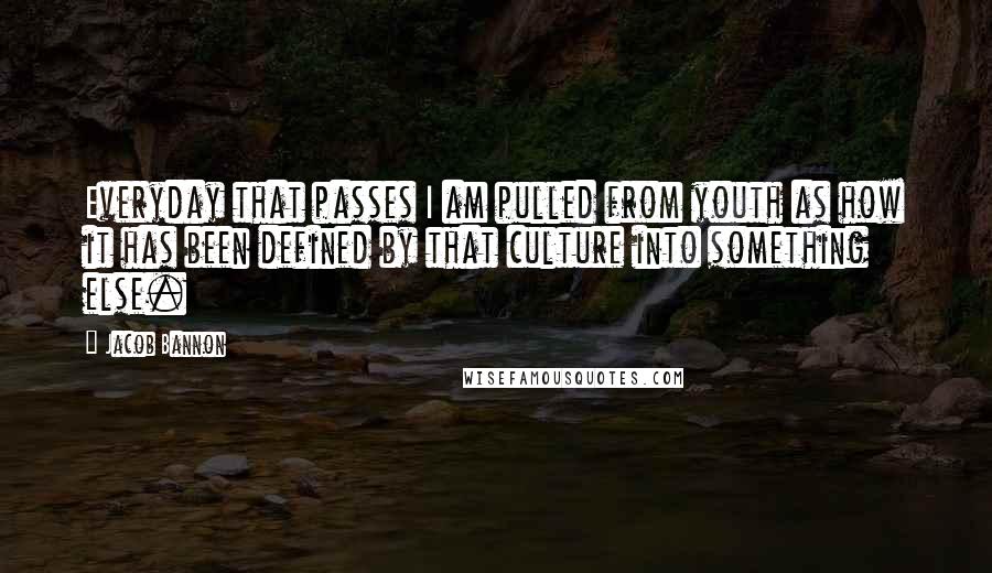 Jacob Bannon Quotes: Everyday that passes I am pulled from youth as how it has been defined by that culture into something else.