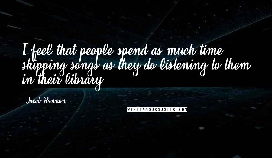 Jacob Bannon Quotes: I feel that people spend as much time skipping songs as they do listening to them in their library.