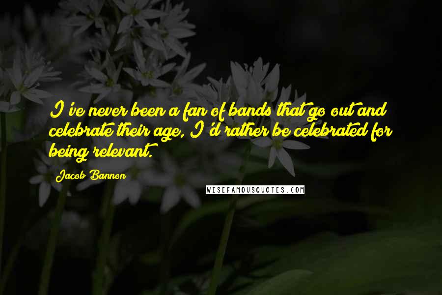 Jacob Bannon Quotes: I've never been a fan of bands that go out and celebrate their age, I'd rather be celebrated for being relevant.