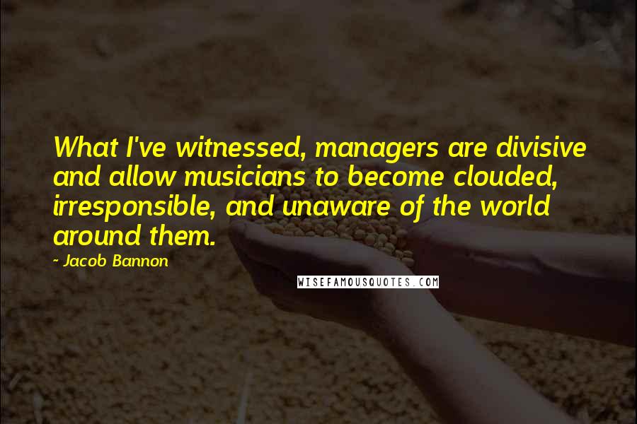 Jacob Bannon Quotes: What I've witnessed, managers are divisive and allow musicians to become clouded, irresponsible, and unaware of the world around them.