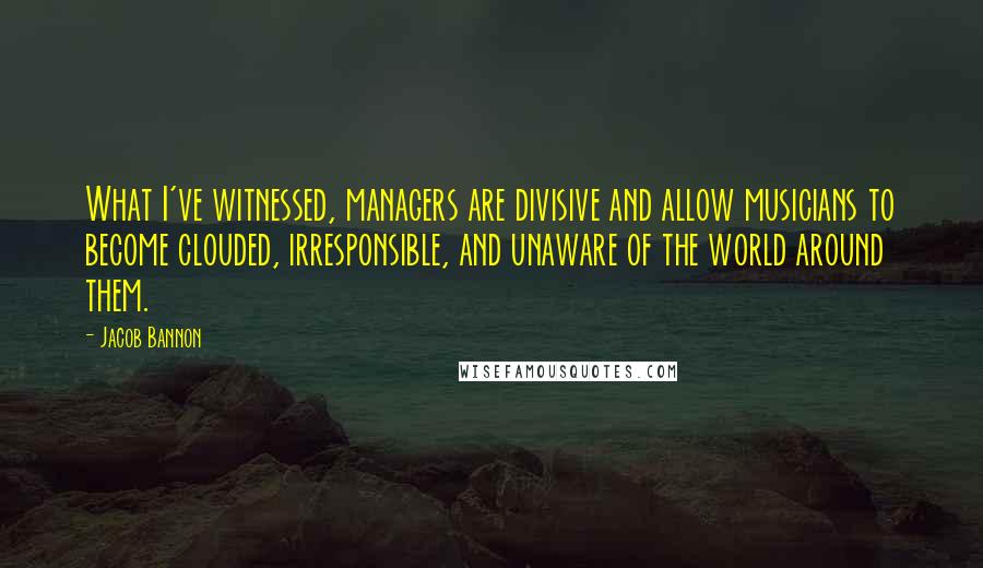 Jacob Bannon Quotes: What I've witnessed, managers are divisive and allow musicians to become clouded, irresponsible, and unaware of the world around them.