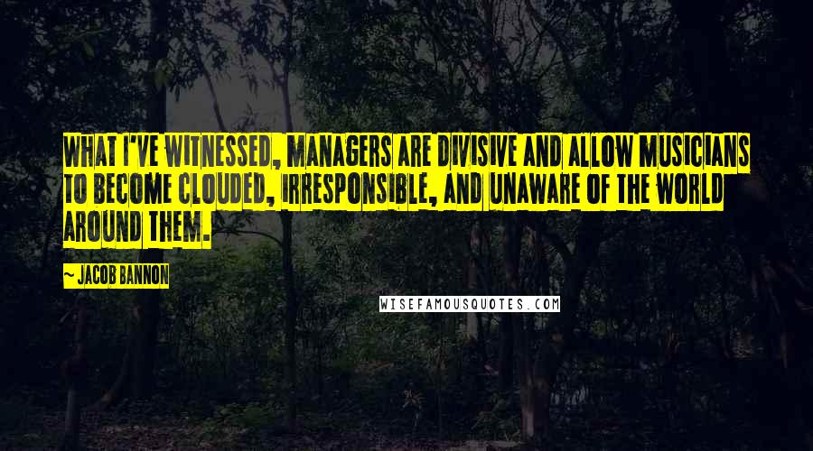 Jacob Bannon Quotes: What I've witnessed, managers are divisive and allow musicians to become clouded, irresponsible, and unaware of the world around them.