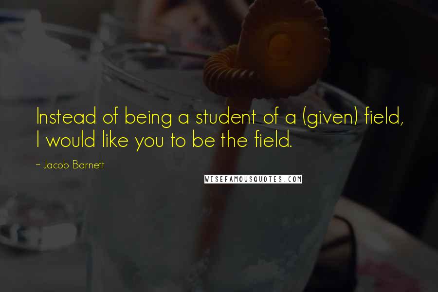 Jacob Barnett Quotes: Instead of being a student of a (given) field, I would like you to be the field.