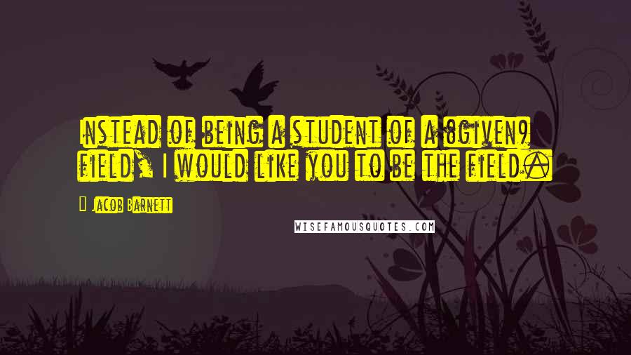 Jacob Barnett Quotes: Instead of being a student of a (given) field, I would like you to be the field.