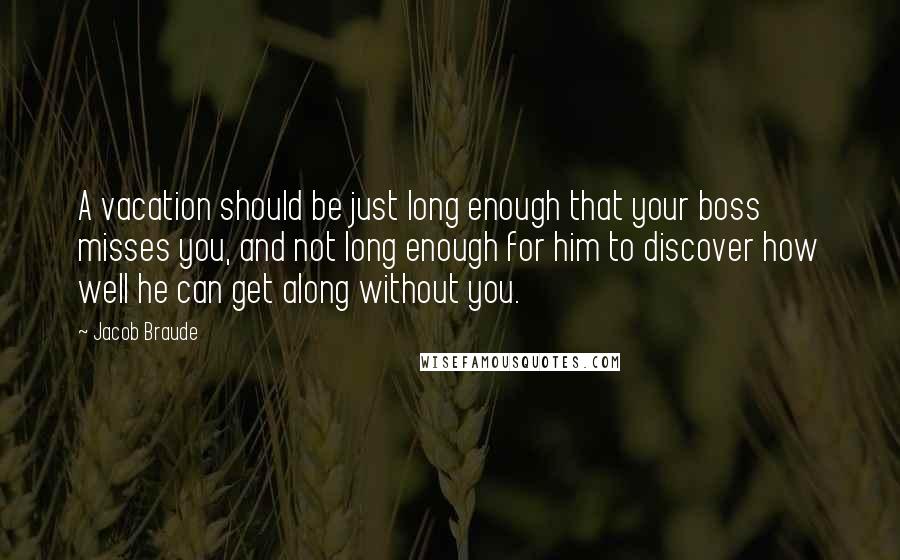 Jacob Braude Quotes: A vacation should be just long enough that your boss misses you, and not long enough for him to discover how well he can get along without you.