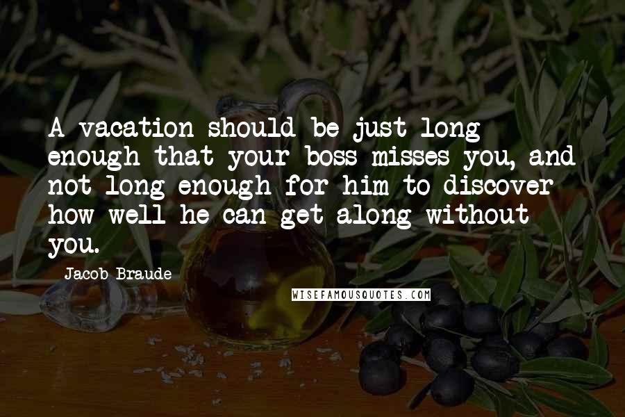 Jacob Braude Quotes: A vacation should be just long enough that your boss misses you, and not long enough for him to discover how well he can get along without you.