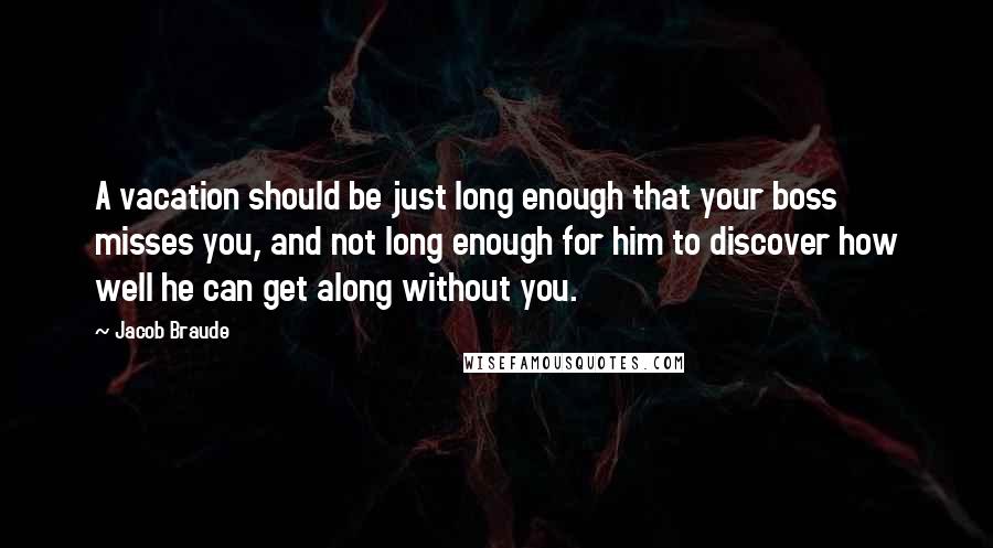 Jacob Braude Quotes: A vacation should be just long enough that your boss misses you, and not long enough for him to discover how well he can get along without you.