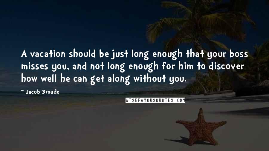 Jacob Braude Quotes: A vacation should be just long enough that your boss misses you, and not long enough for him to discover how well he can get along without you.