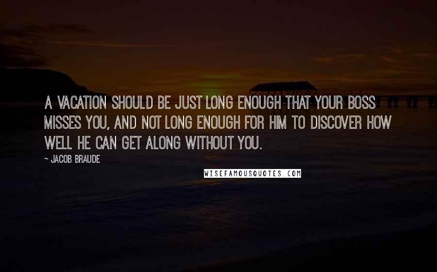 Jacob Braude Quotes: A vacation should be just long enough that your boss misses you, and not long enough for him to discover how well he can get along without you.