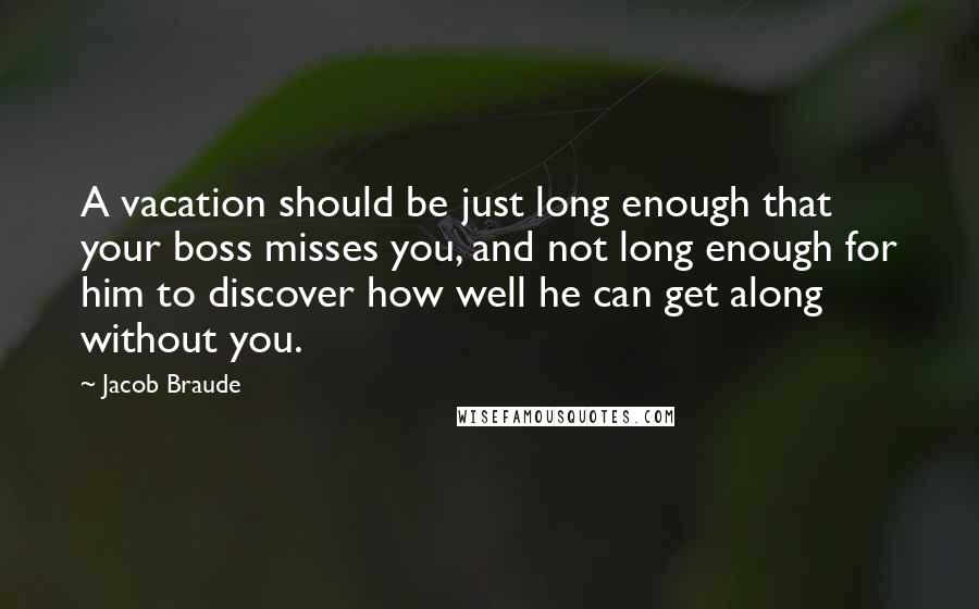 Jacob Braude Quotes: A vacation should be just long enough that your boss misses you, and not long enough for him to discover how well he can get along without you.