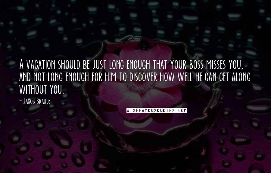 Jacob Braude Quotes: A vacation should be just long enough that your boss misses you, and not long enough for him to discover how well he can get along without you.