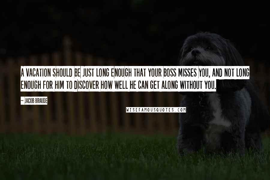 Jacob Braude Quotes: A vacation should be just long enough that your boss misses you, and not long enough for him to discover how well he can get along without you.