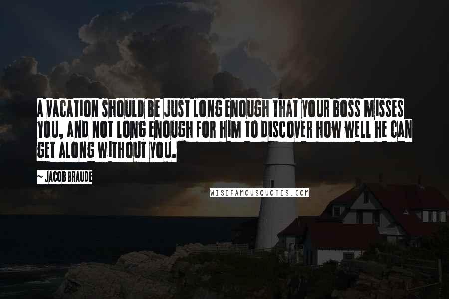 Jacob Braude Quotes: A vacation should be just long enough that your boss misses you, and not long enough for him to discover how well he can get along without you.