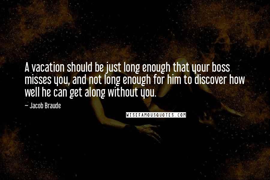 Jacob Braude Quotes: A vacation should be just long enough that your boss misses you, and not long enough for him to discover how well he can get along without you.