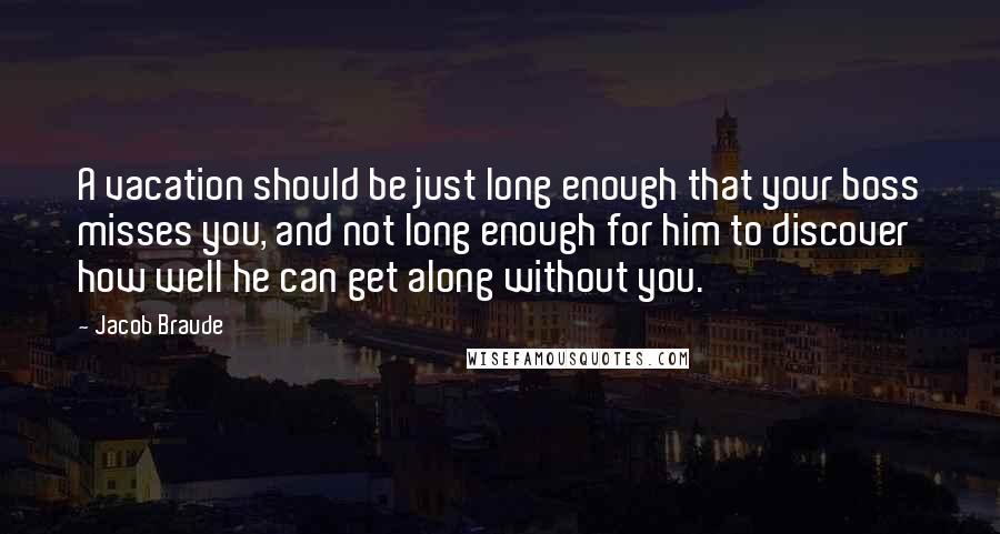 Jacob Braude Quotes: A vacation should be just long enough that your boss misses you, and not long enough for him to discover how well he can get along without you.