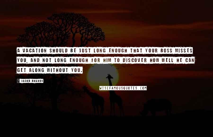 Jacob Braude Quotes: A vacation should be just long enough that your boss misses you, and not long enough for him to discover how well he can get along without you.