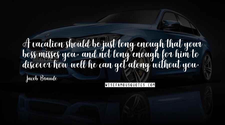 Jacob Braude Quotes: A vacation should be just long enough that your boss misses you, and not long enough for him to discover how well he can get along without you.