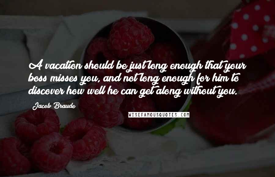 Jacob Braude Quotes: A vacation should be just long enough that your boss misses you, and not long enough for him to discover how well he can get along without you.