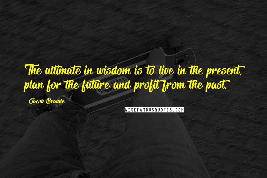 Jacob Braude Quotes: The ultimate in wisdom is to live in the present, plan for the future and profit from the past.