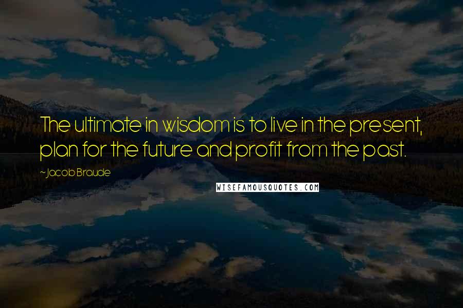 Jacob Braude Quotes: The ultimate in wisdom is to live in the present, plan for the future and profit from the past.