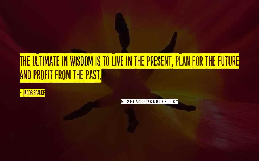 Jacob Braude Quotes: The ultimate in wisdom is to live in the present, plan for the future and profit from the past.