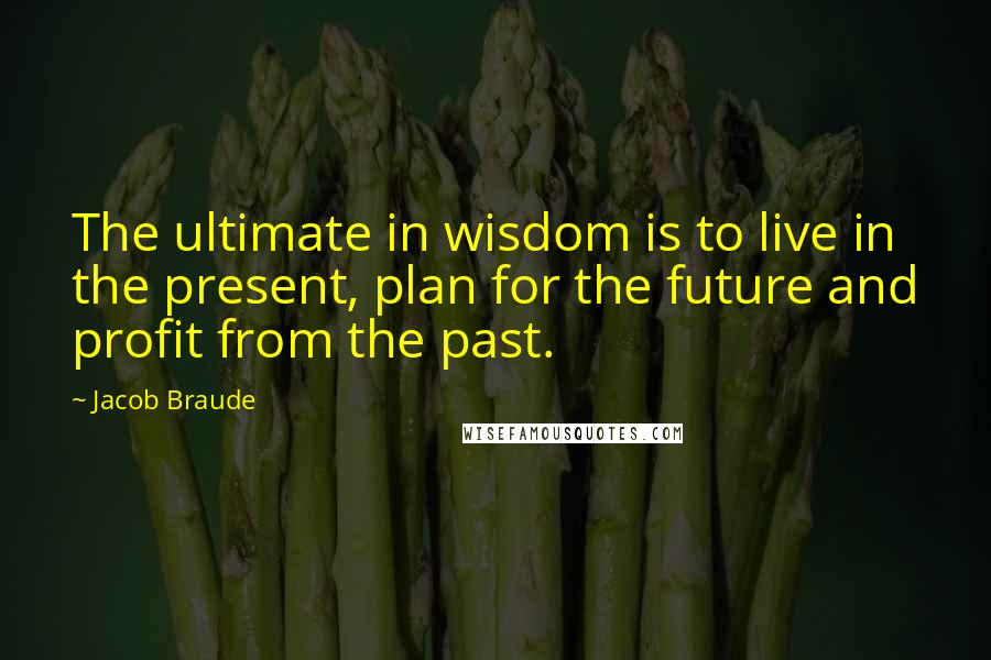 Jacob Braude Quotes: The ultimate in wisdom is to live in the present, plan for the future and profit from the past.