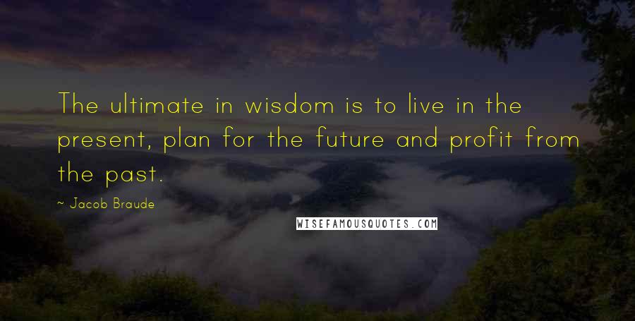 Jacob Braude Quotes: The ultimate in wisdom is to live in the present, plan for the future and profit from the past.