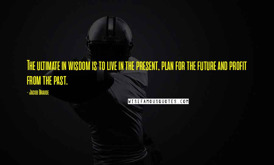 Jacob Braude Quotes: The ultimate in wisdom is to live in the present, plan for the future and profit from the past.