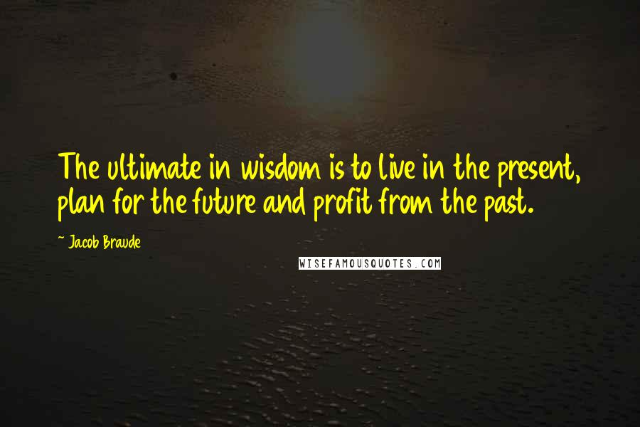 Jacob Braude Quotes: The ultimate in wisdom is to live in the present, plan for the future and profit from the past.