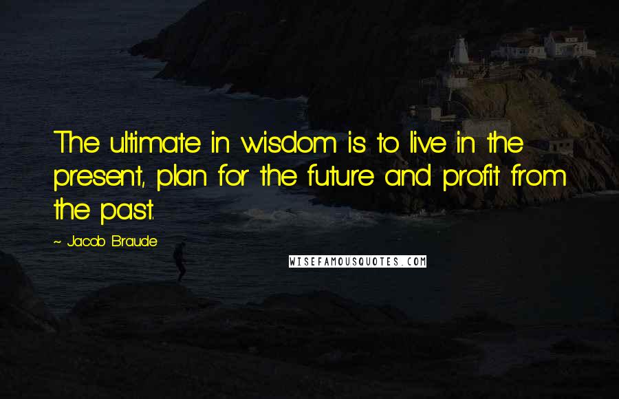 Jacob Braude Quotes: The ultimate in wisdom is to live in the present, plan for the future and profit from the past.